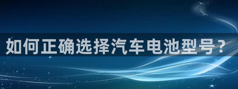 优发国际官网入口app下载安装：如何正确选择汽车电池型号？