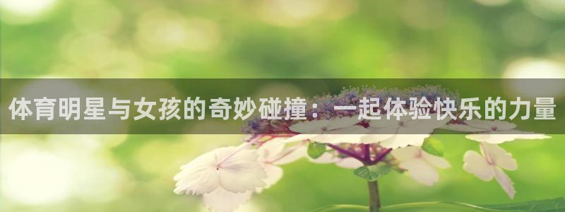 谈球吧体育：体育明星与女孩的奇妙碰撞：一起体验快乐的力量